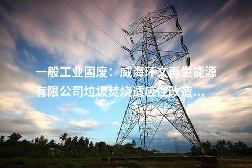 一般工業(yè)固廢：威海環(huán)文再生能源有限公司垃圾焚燒適應性改造項目環(huán)境影響報告書受理公示