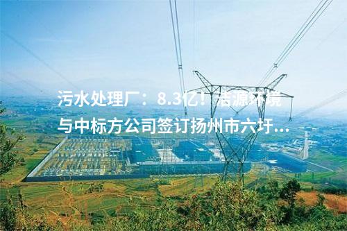 污水處理廠：8.3億！潔源環境與中標方公司簽訂揚州市六圩污水處理廠擴建工程 EPC 工程總承包合同