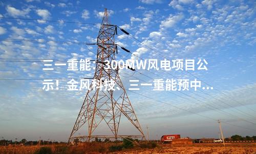 三一重能：300MW風電項目公示！金風科技、三一重能預中標