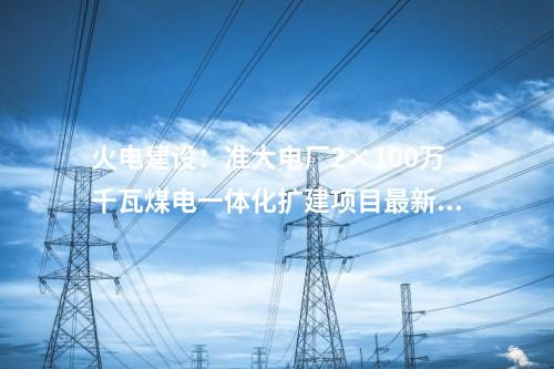 火電建設(shè)：準(zhǔn)大電廠2×100萬千瓦煤電一體化擴(kuò)建項(xiàng)目最新進(jìn)展
