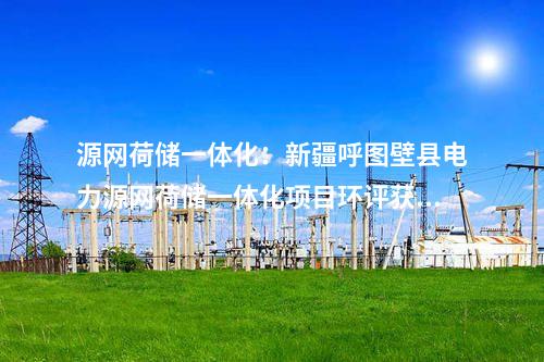 源網(wǎng)荷儲一體化：新疆呼圖壁縣電力源網(wǎng)荷儲一體化項目環(huán)評獲批！