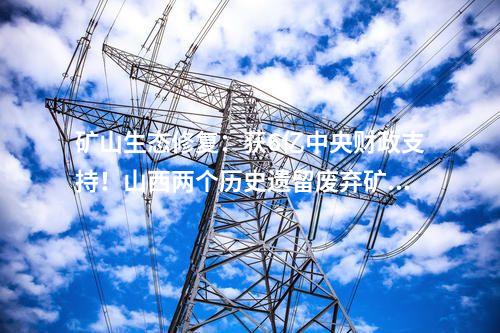 礦山生態修復：獲6億中央財政支持！山西兩個歷史遺留廢棄礦山生態修復項目入選2024國家示范工程