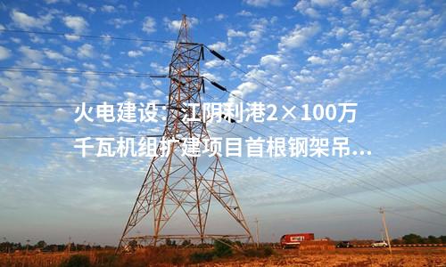 火電建設(shè)：江陰利港2×100萬千瓦機組擴(kuò)建項目首根鋼架吊裝
