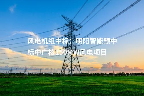 風(fēng)電機(jī)組中標(biāo)：明陽智能預(yù)中標(biāo)中廣核150MW風(fēng)電項(xiàng)目