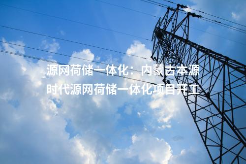 源網(wǎng)荷儲(chǔ)一體化：內(nèi)蒙古本源時(shí)代源網(wǎng)荷儲(chǔ)一體化項(xiàng)目開工