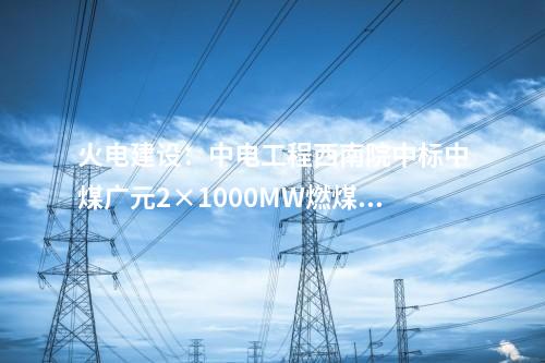 火電建設(shè)：中電工程西南院中標(biāo)中煤廣元2×1000MW燃煤發(fā)電項目EPC總承包
