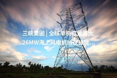 三峽集團 | 全球單機容量最大26MW海上風(fēng)電機組在福建三峽海上風(fēng)電國際產(chǎn)業(yè)園下線