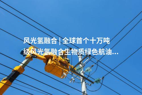 風(fēng)光氫融合 | 全球首個十萬噸級風(fēng)光氫融合生物質(zhì)綠色航油示范項目開工