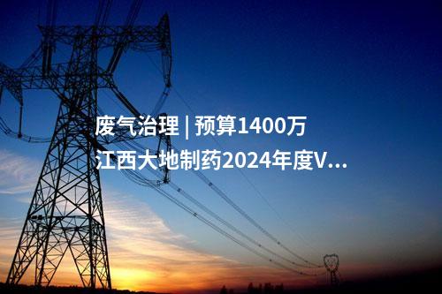 廢氣治理 | 預算1400萬 江西大地制藥2024年度VOCs廢氣治理技術設備采購招標