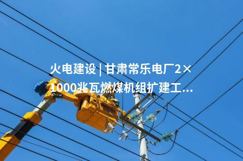 火電建設 | 甘肅常樂電廠2×1000兆瓦燃煤機組擴建工程實現(xiàn)雙節(jié)點