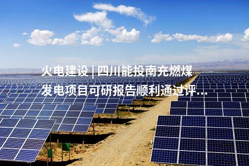 火電建設(shè) | 四川能投南充燃煤發(fā)電項(xiàng)目可研報告順利通過評審