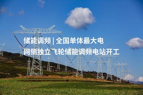 儲能調(diào)頻 | 全國單體最大電網(wǎng)側(cè)獨立飛輪儲能調(diào)頻電站開工