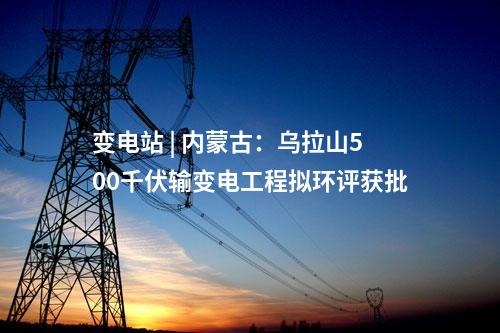 變電站 | 內蒙古：烏拉山500千伏輸變電工程擬環(huán)評獲批