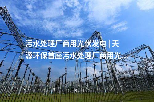 污水處理廠商用光伏發電 | 天源環保首座污水處理廠商用光伏發電項目正式并網發電！