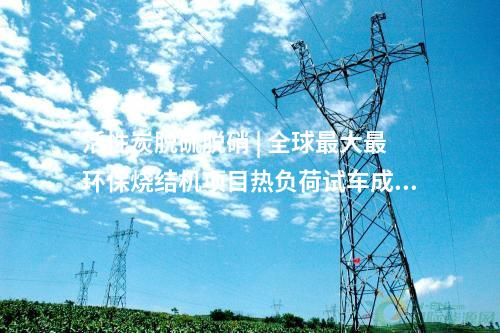 活性炭脫硫脫硝 | 全球最大最環保燒結機項目熱負荷試車成功