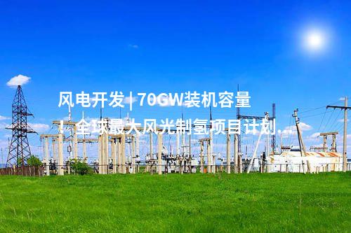 風電開發 | 70GW裝機容量！全球最大風光制氫項目計劃出爐！