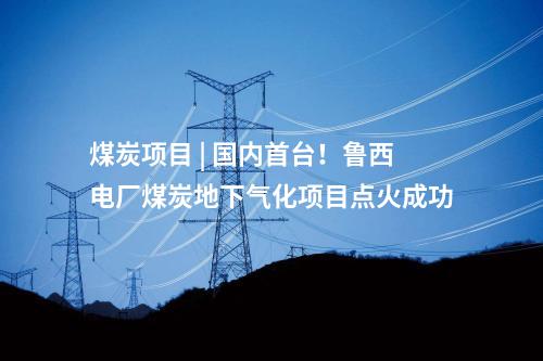 煤炭項目 | 國內(nèi)首臺！魯西電廠煤炭地下氣化項目點火成功