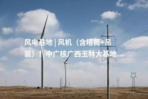 風(fēng)電基地 | 風(fēng)機(jī)（含塔筒+吊裝）！中廣核廣西玉林大基地項(xiàng)目中標(biāo)公示