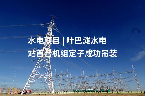 水電項目 | 葉巴灘水電站首臺機組定子成功吊裝