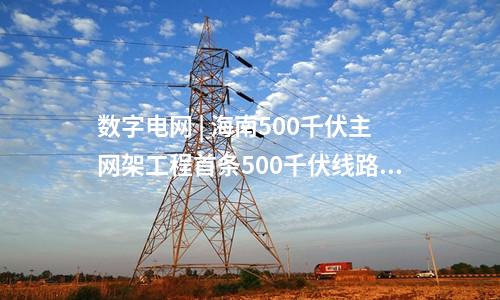 數字電網 | 海南500千伏主網架工程首條500千伏線路全線貫通