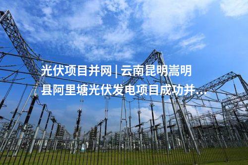 光伏項目并網 | 云南昆明嵩明縣阿里塘光伏發電項目成功并網發電