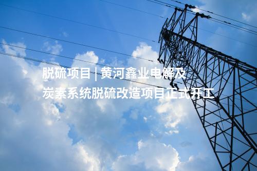 脫硫項目 | 黃河鑫業(yè)電解及炭素系統(tǒng)脫硫改造項目正式開工