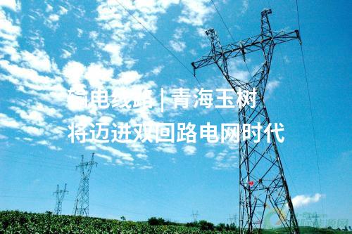 輸電線路 | 青海玉樹將邁進雙回路電網時代