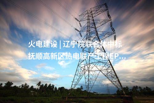 火電建設 | 遼寧院聯合體中標撫順高新區熱電聯產工程EPC總承包項目