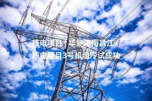 核電項目 | 華能海南昌江核電項目3號機組冷試成功