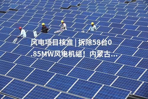 風(fēng)電項目核準(zhǔn) | 拆除58臺0.85MW風(fēng)電機(jī)組！內(nèi)蒙古風(fēng)電場改造升級項目獲核準(zhǔn)