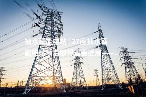 抽水蓄能電站 | 27座抽水蓄能電站項(xiàng)目取得重要進(jìn)展——2025年3月抽水蓄能項(xiàng)目動(dòng)態(tài)梳理