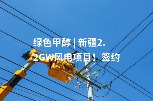 綠色甲醇 | 新疆2.2GW風(fēng)電項(xiàng)目！簽約