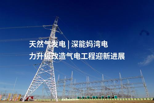 天然氣發電 | 深能媽灣電力升級改造氣電工程迎新進展