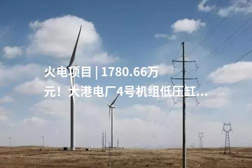 火電項目 | 1780.66萬元！大港電廠4號機組低壓缸零出力改造（EPC）中標公示