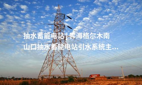 抽水蓄能電站 | 青海格爾木南山口抽水蓄能電站引水系統(tǒng)主體工程全面啟動