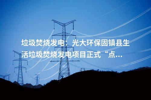 垃圾焚燒發電：光大環保固鎮縣生活垃圾焚燒發電項目正式“點火”試運行！