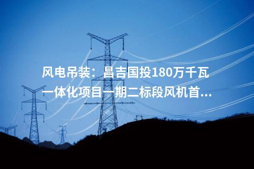風(fēng)電吊裝：昌吉國投180萬千瓦一體化項(xiàng)目一期二標(biāo)段風(fēng)機(jī)首吊完成！