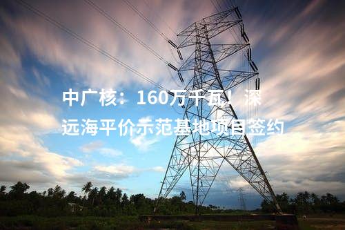 中廣核：160萬千瓦！深遠海平價示范基地項目簽約