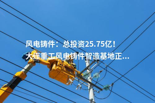 風電鑄件：總投資25.75億！大連重工風電鑄件智造基地正式投產